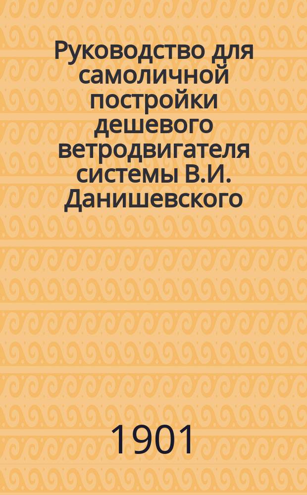 Руководство для самоличной постройки дешевого ветродвигателя системы В.И. Данишевского, удостоенного на выставках тремя медалями и почетным отзывом, а также благодарностью от директора Департамента земледелия за № 1868 от 7 февраля 1895 г.