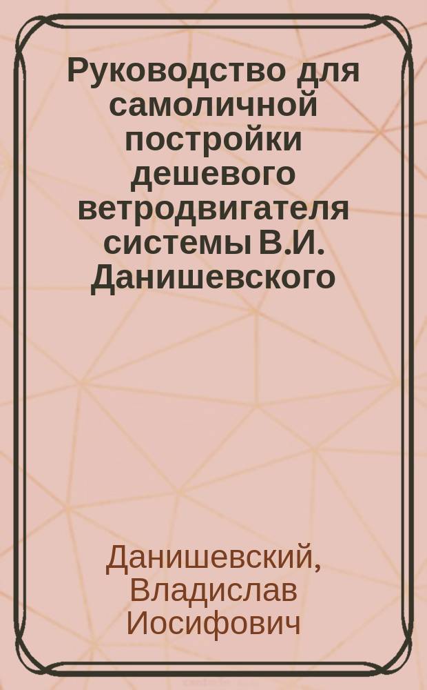 Руководство для самоличной постройки дешевого ветродвигателя системы В.И. Данишевского, удостоенного на выставках тремя медалями и почетным отзывом, а также благодарностью от директора Департамента земледелия за № 1868 от 7 февраля 1895 г.