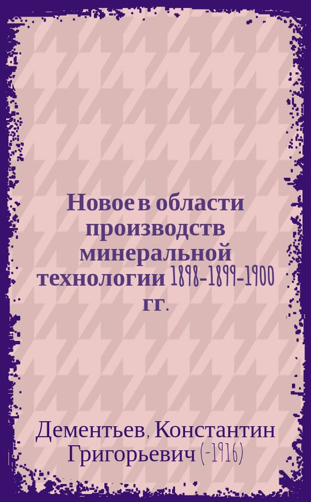 Новое в области производств минеральной технологии 1898-1899-1900 гг. : Обзор теорет. и практ. новостей по технологии важнейших минер. кислот, щелочей и солей