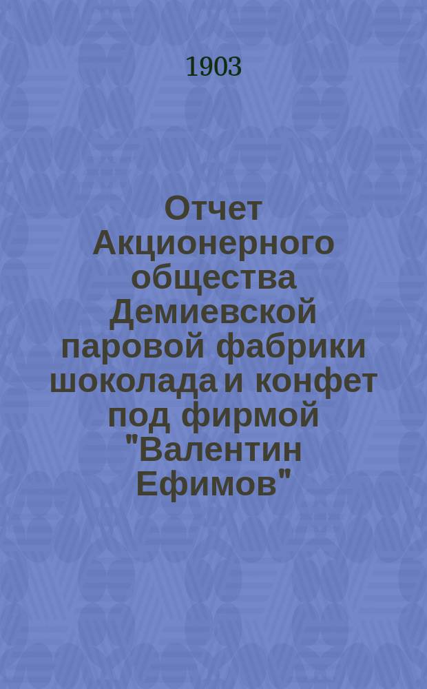 Отчет Акционерного общества Демиевской паровой фабрики шоколада и конфет под фирмой "Валентин Ефимов"... ... за 5-й операционный 1902-1903 год : ... за 5-й операционный 1902-1903 год. От 1-го мая 1902 года по 1-е мая 1903 года