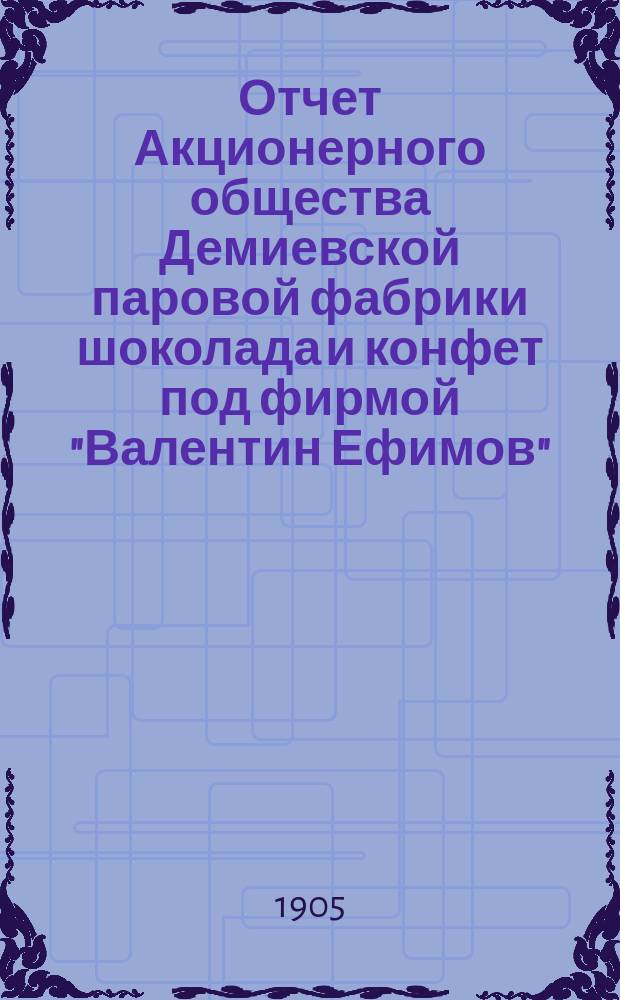 Отчет Акционерного общества Демиевской паровой фабрики шоколада и конфет под фирмой "Валентин Ефимов"... ... за 7-й операционный 1904-1905 год : ... за 7-й операционный 1904-1905 год. С 1-го мая 1904 года по 1-е мая 1905 года