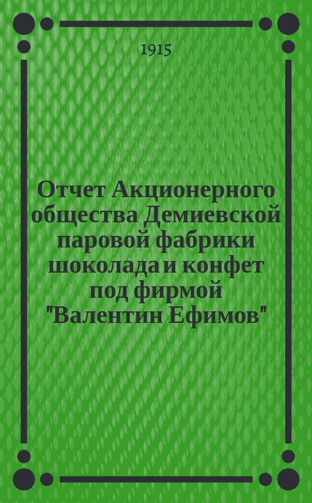 Отчет Акционерного общества Демиевской паровой фабрики шоколада и конфет под фирмой "Валентин Ефимов"... ... за 17-й операционный 1914-1915 г. : ... за 17-й операционный 1914-1915 г. С 1-го мая 1914 года по 1-е мая 1915 года
