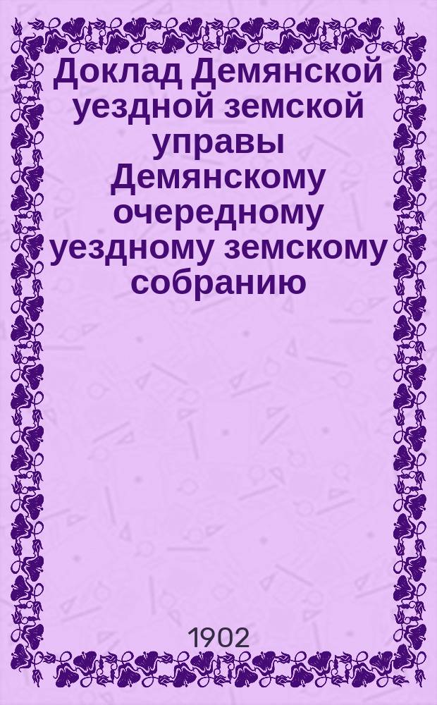 Доклад Демянской уездной земской управы Демянскому очередному уездному земскому собранию... ... очередной сессии 1902 года
