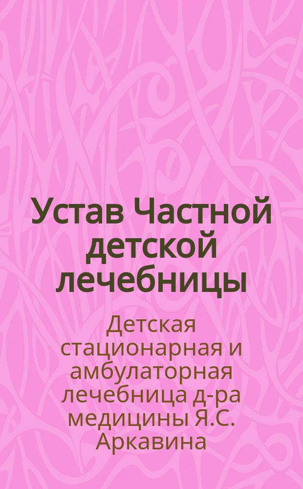 Устав Частной детской лечебницы (с поликлиникой и инфекционным отделением) врача Якова Аркавина в Харькове : Утв. 22 февр. 1901 г.