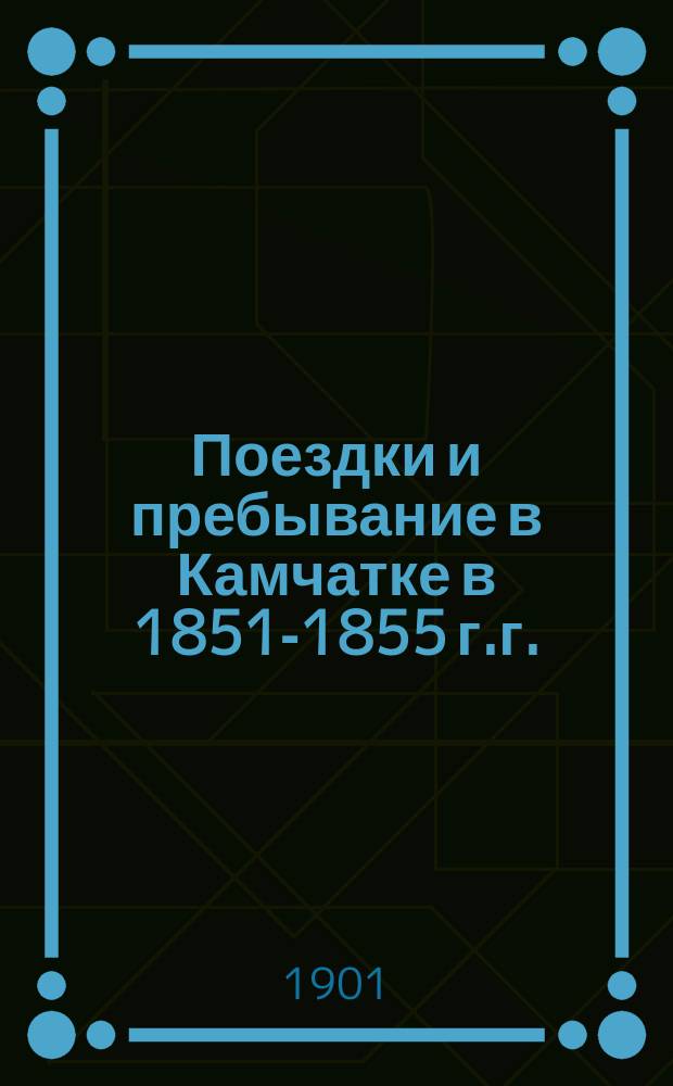 Поездки и пребывание в Камчатке в 1851-1855 г.г. : (Доложено в Физ.-мат. отд-нии 1 нояб. 1888 г.). Ч. 1