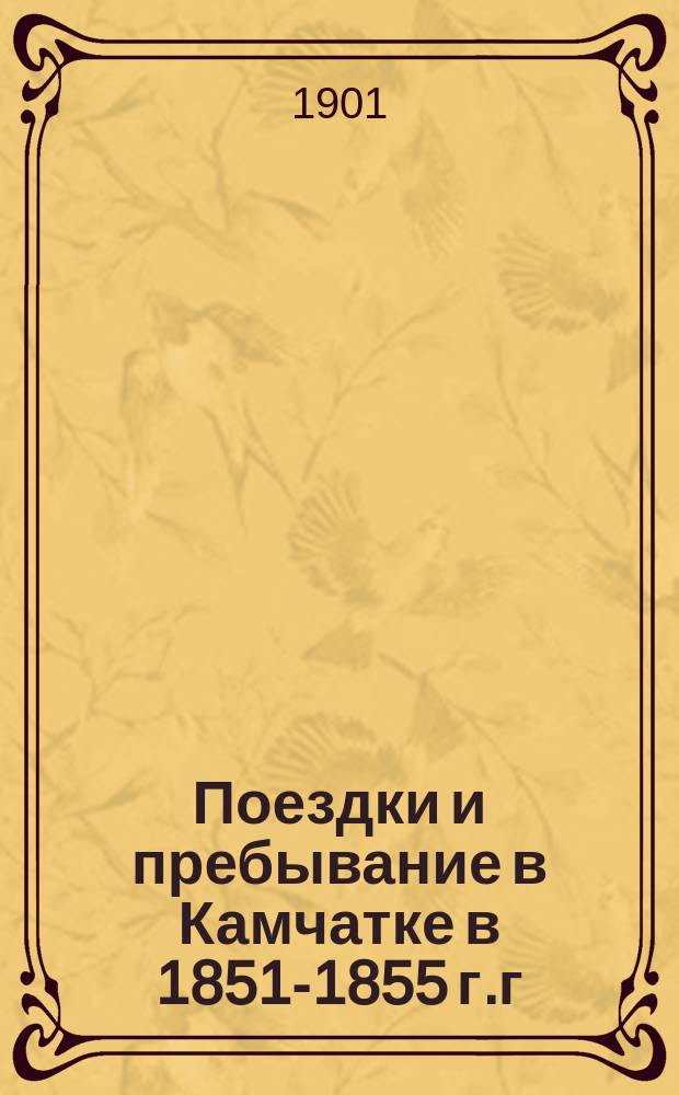 Поездки и пребывание в Камчатке в 1851-1855 г.г : (Доложено в Физ.-мат. отд-нии 1 нояб. 1888 г.). Ч. 1. Ч. 1 : Исторический отчет по путевым дневникам