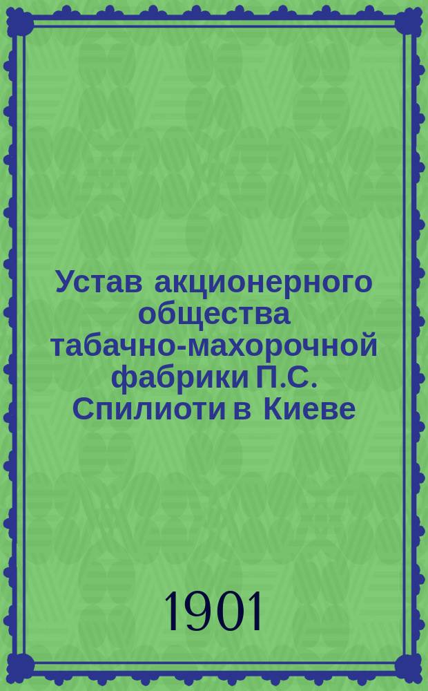 Устав акционерного общества табачно-махорочной фабрики П.С. Спилиоти в Киеве : Утв. 14 июля 1901 г.