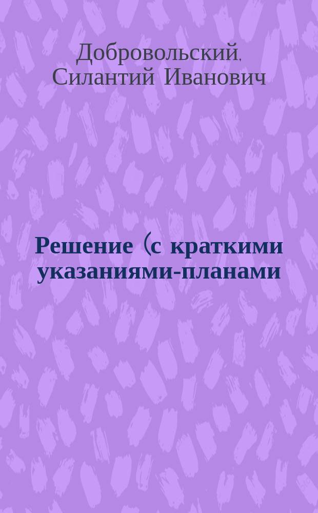 Решение (с краткими указаниями-планами) к Сборнику арифметических задач, составленному для низших училищ и пригот. кл. средних учебных заведений А.И. Гольденбергом : (Отд. целых чисел - на все действия №№ 465-648 I вып., и №№ 77-187 II вып., по 3-ему изд. Сб.) : Пособие при обучении детей нач. арифметике