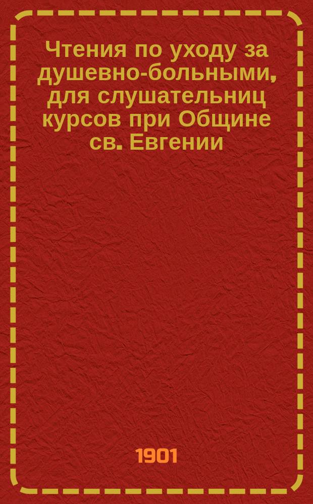 Чтения по уходу за душевно-больными, для слушательниц курсов при Общине св. Евгении, для надзирателей (надзирательниц) и фельдшеров (фельдшериц)