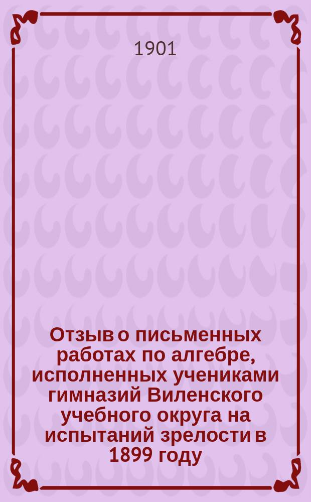 Отзыв о письменных работах по алгебре, исполненных учениками гимназий Виленского учебного округа на испытаний зрелости в 1899 году / Дир. Вилен. реал. уч-ща А. Доброхотов; Протокол заседания Попечительного совета 18 сентября 1900 года: № 8, ст. 10