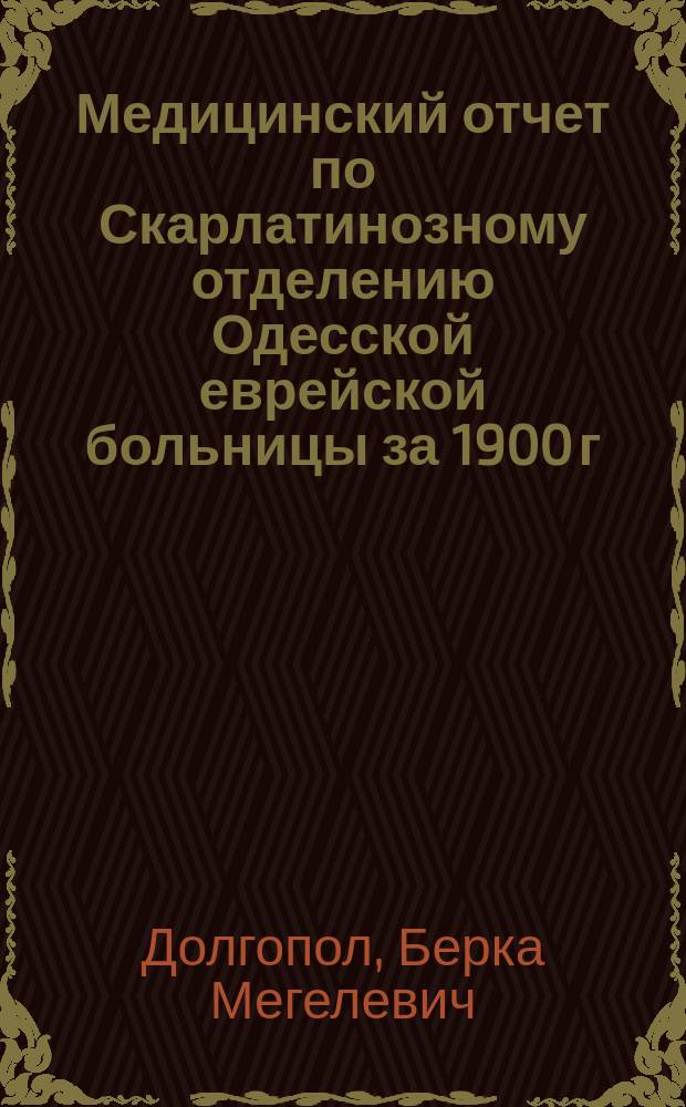 Медицинский отчет по Скарлатинозному отделению Одесской еврейской больницы за 1900 г. д-ра Б.М. Долгопола