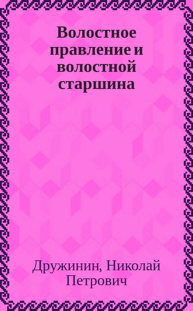 Волостное правление и волостной старшина : Рассказ о том, как устроены и действуют по закону, волост. крестьян. обществ. установления