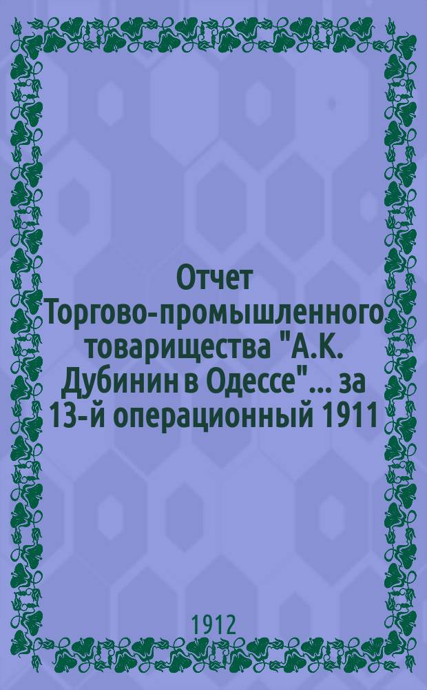 Отчет Торгово-промышленного товарищества "А.К. Дубинин в Одессе". ... за 13-й операционный 1911/12 год