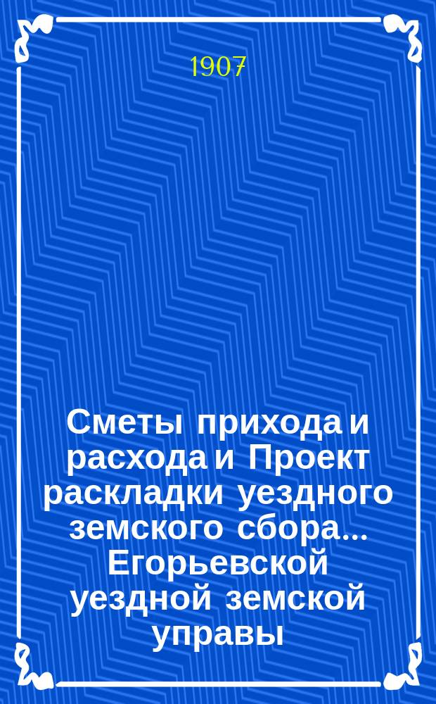Сметы прихода и расхода и Проект раскладки уездного земского сбора... Егорьевской уездной земской управы. ... на 1908-й г. Уезд. земск. собранию 43-го очередного созыва 1907 г.