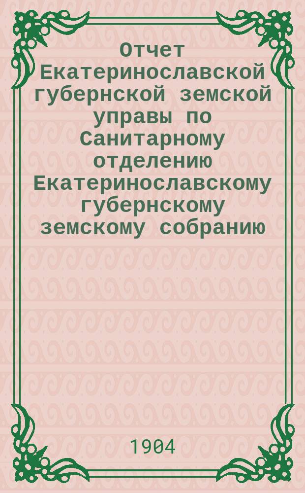 Отчет Екатеринославской губернской земской управы по Санитарному отделению [Екатеринославскому губернскому земскому собранию]... за 1903 год... XXXIX очередной 1904 года сессии : [Краткий обзор состояния земской лечебной медицины в уездах Екатеринославской губернии по данным участковых врачей за 1903 год]