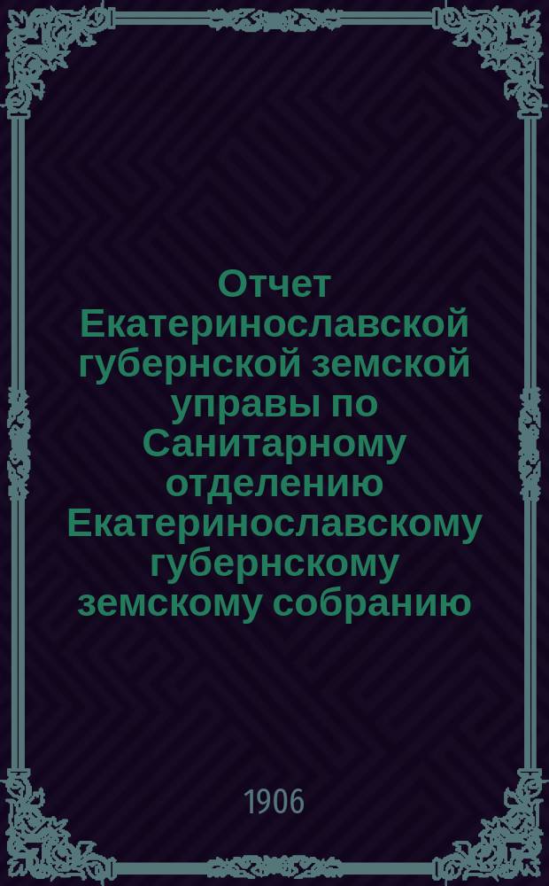 Отчет Екатеринославской губернской земской управы по Санитарному отделению [Екатеринославскому губернскому земскому собранию]... за 1905 год. Ч. 1 : О деятельности Санитарного отделения и денежный отчет