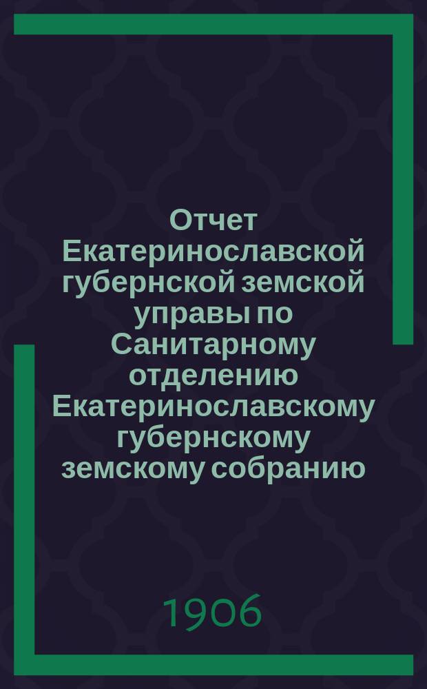 Отчет Екатеринославской губернской земской управы по Санитарному отделению [Екатеринославскому губернскому земскому собранию]... за 1905 год... XLI очередной 1906 года сессии : за 1905 год... XLI очередной 1906 года сессии ; [Краткий обзор состояния земской лечебной медицины в уездах Екатеринославской губернии по данным участковых врачей за 1905 год]