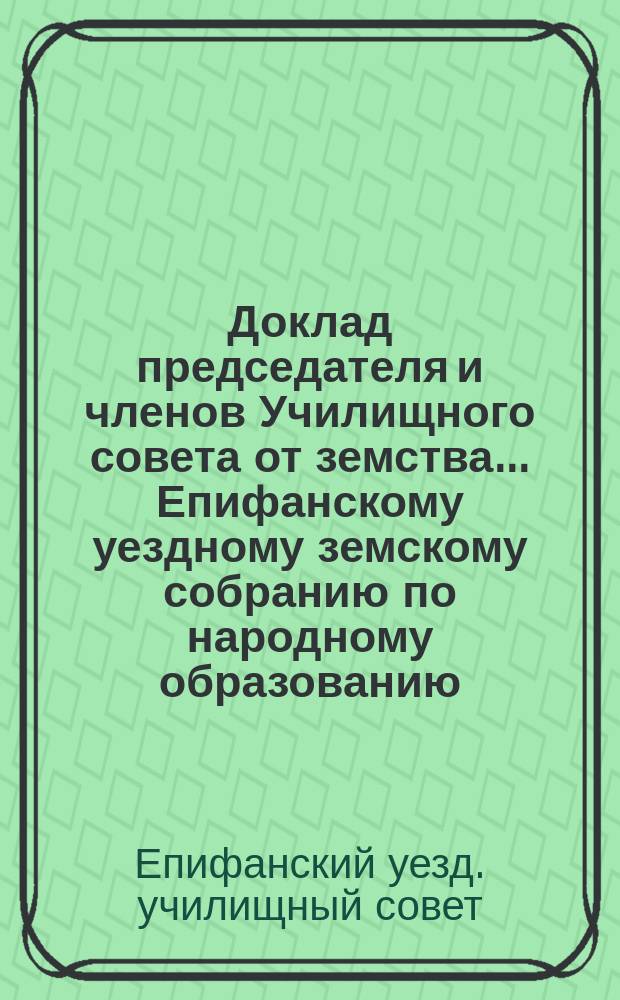 Доклад [председателя и членов Училищного совета от земства]... Епифанскому уездному земскому собранию по народному образованию