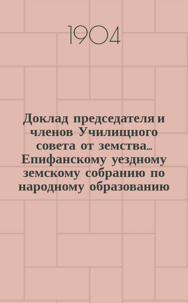 Доклад [председателя и членов Училищного совета от земства]... Епифанскому уездному земскому собранию по народному образованию. XL-му очередному 1904 г.