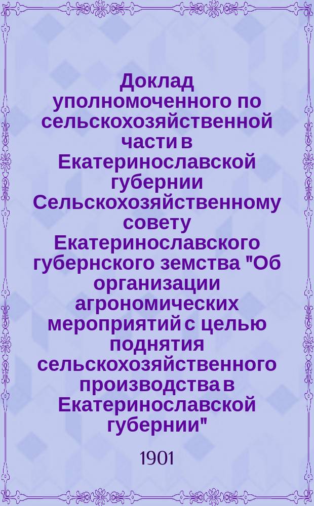 Доклад уполномоченного по сельскохозяйственной части в Екатеринославской губернии Сельскохозяйственному совету Екатеринославского губернского земства "Об организации агрономических мероприятий с целью поднятия сельскохозяйственного производства в Екатеринославской губернии", читанный 4-го ноября 1901 года