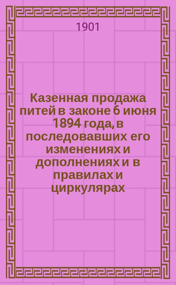 Казенная продажа питей в законе 6 июня 1894 года, в последовавших его изменениях и дополнениях и в правилах и циркулярах, изданных до 1 мая 1901 года : Настол. кн. для лиц акциз. надзора, служащих по казен. продаже питей и для всех тех, чьи интересы связаны чем-нибудь с вин. монополией