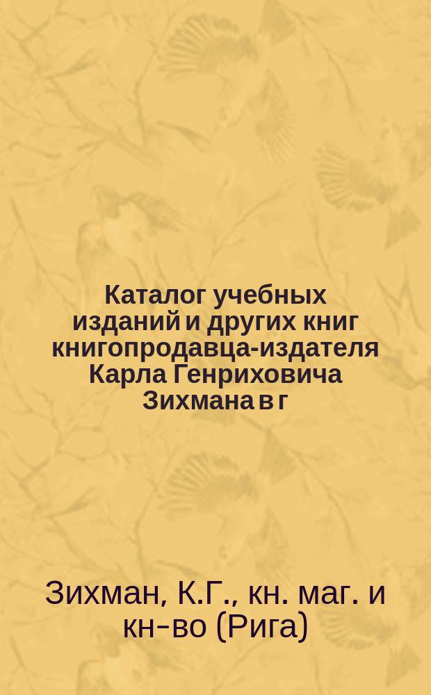 Каталог учебных изданий и других книг книгопродавца-издателя Карла Генриховича Зихмана в г. Риге