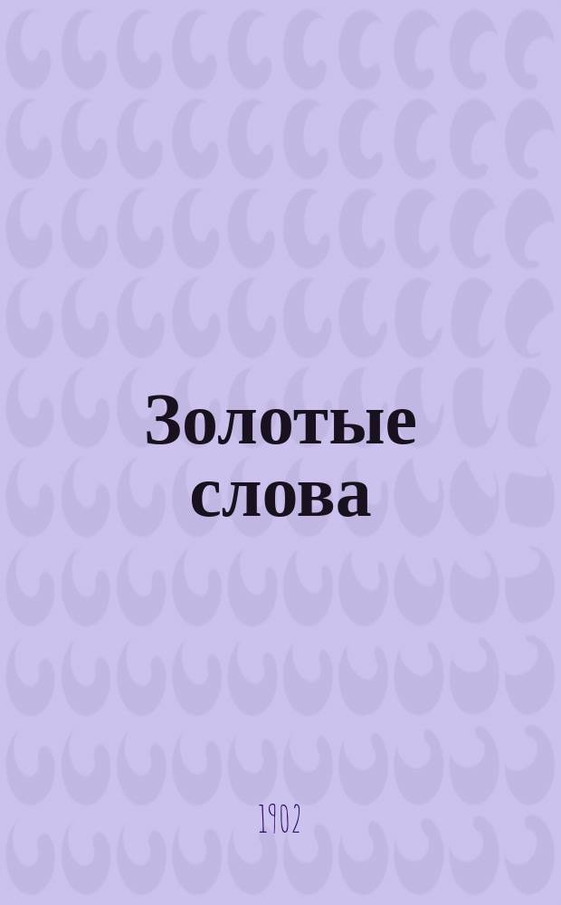 Золотые слова : Посвящается рус. юношеству : Выдержки и цитаты из св. писания, мысли и афоризмы выдающихся людей, относящиеся до защиты бессловес. тварей, а также пословицы и поговорки рус. народа