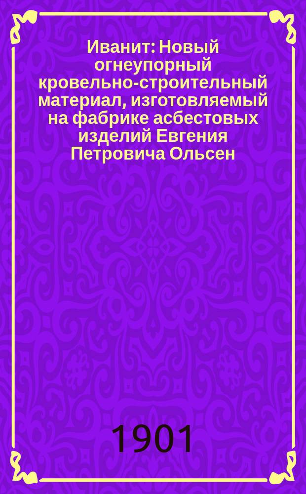 Иванит : Новый огнеупорный кровельно-строительный материал, изготовляемый на фабрике асбестовых изделий Евгения Петровича Ольсен, бывший Г. Моэс и К°
