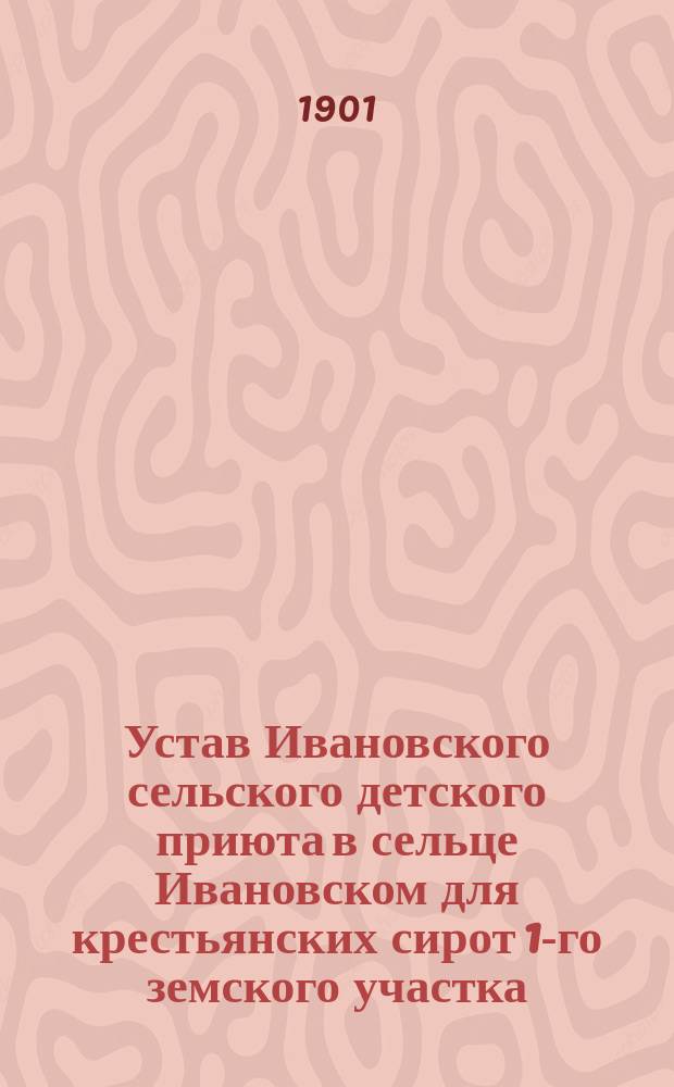 Устав Ивановского сельского детского приюта в сельце Ивановском для крестьянских сирот 1-го земского участка, Кологривского уезда, Костромской губернии имени учредителя Николая Николаевича Григорьева : Утв. 19 нояб. 1901 г.