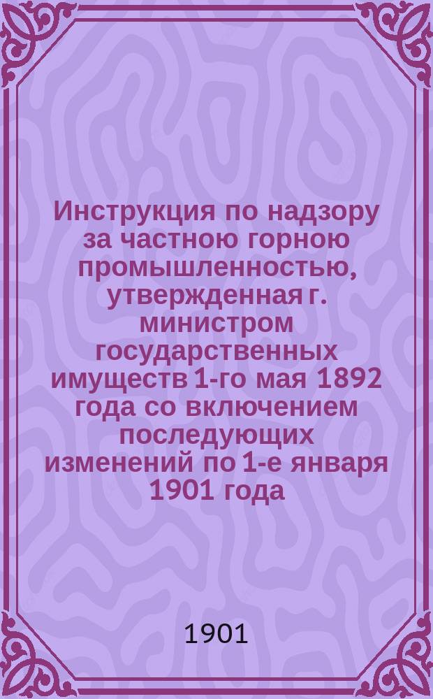 Инструкция по надзору за частною горною промышленностью, утвержденная г. министром государственных имуществ 1-го мая 1892 года со включением последующих изменений по 1-е января 1901 года
