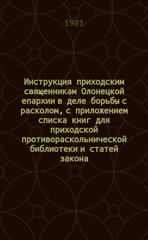 Инструкция приходским священникам Олонецкой епархии в деле борьбы с расколом, с приложением списка книг для приходской противораскольнической библиотеки и статей закона, относящихся к расколу, и постановления первых трех Олонецких миссионерских съездов