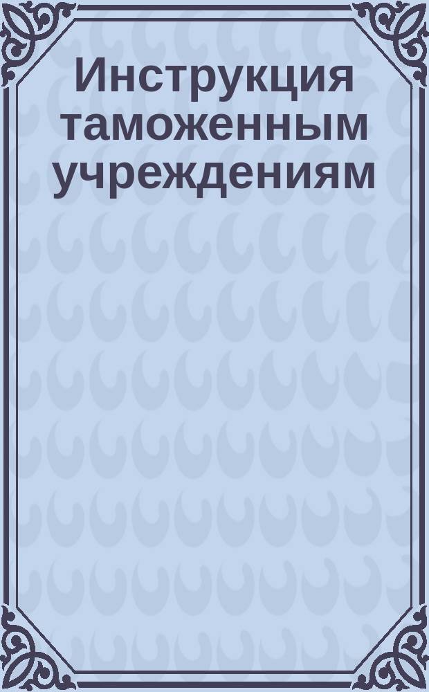 Инструкция таможенным учреждениям : Утв. министром финансов 27 авг. 1901 г. О применении высочайше утв. 15 мая 1901 г. Правил о приеме товаров в ведение тамож. учреждений, досмотре, оплате пошлиною и вып