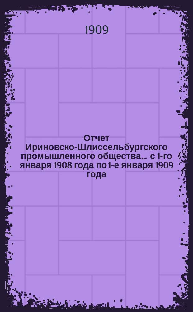 Отчет Ириновско-Шлиссельбургского промышленного общества... ... с 1-го января 1908 года по 1-е января 1909 года