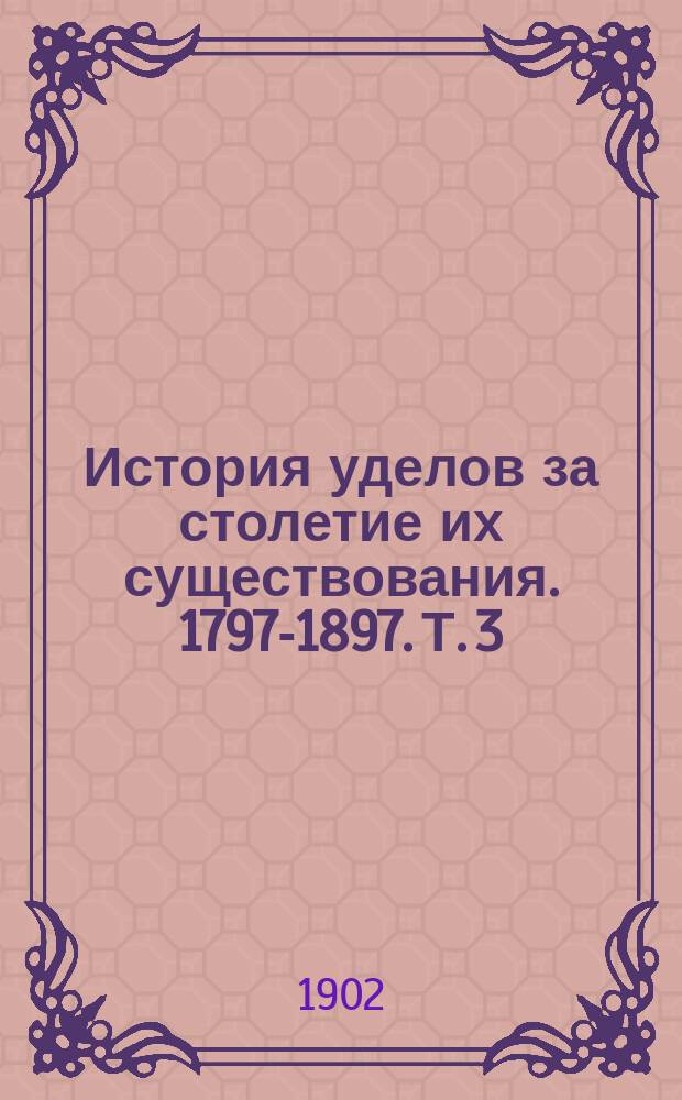 История уделов за столетие их существования. 1797-1897. Т. 3 : Приложения