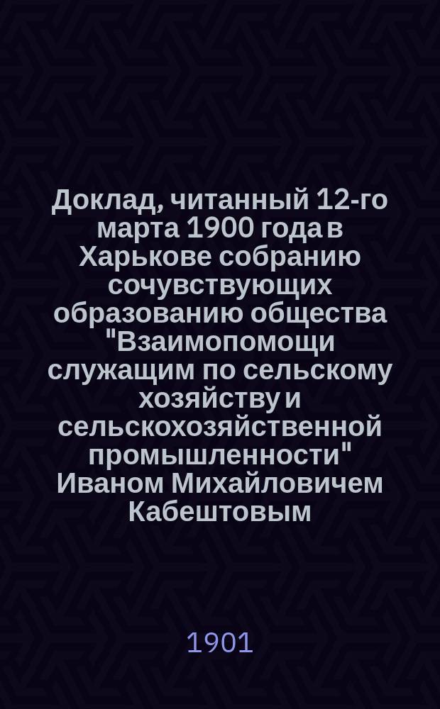 Доклад, читанный 12-го марта 1900 года в Харькове собранию сочувствующих образованию общества "Взаимопомощи служащим по сельскому хозяйству и сельскохозяйственной промышленности" Иваном Михайловичем Кабештовым : Испр. и доп. для прил. к уставу сказанного общества, утв. г. министром земледелия и гос. имуществ 9-го янв. 1901 г.