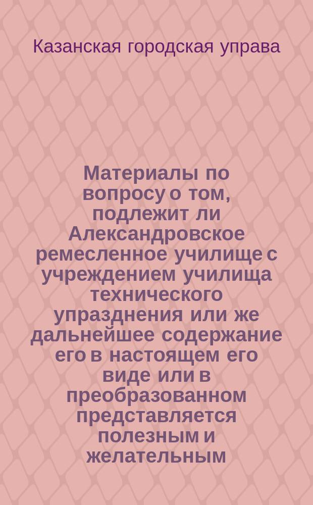 Материалы по вопросу о том, подлежит ли Александровское ремесленное училище с учреждением училища технического упразднения или же дальнейшее содержание его в настоящем его виде или в преобразованном представляется полезным и желательным : Докл. Каз. гор. думе