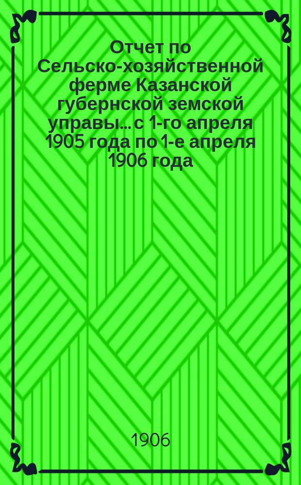 Отчет по Сельско-хозяйственной ферме Казанской губернской земской управы... с 1-го апреля 1905 года по 1-е апреля 1906 года