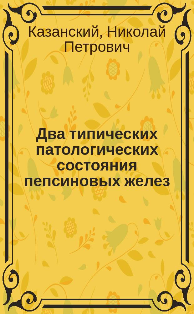 Два типических патологических состояния пепсиновых желез : Сообщ. в заседании О-ва рус. врачей 15 мая 1901 г