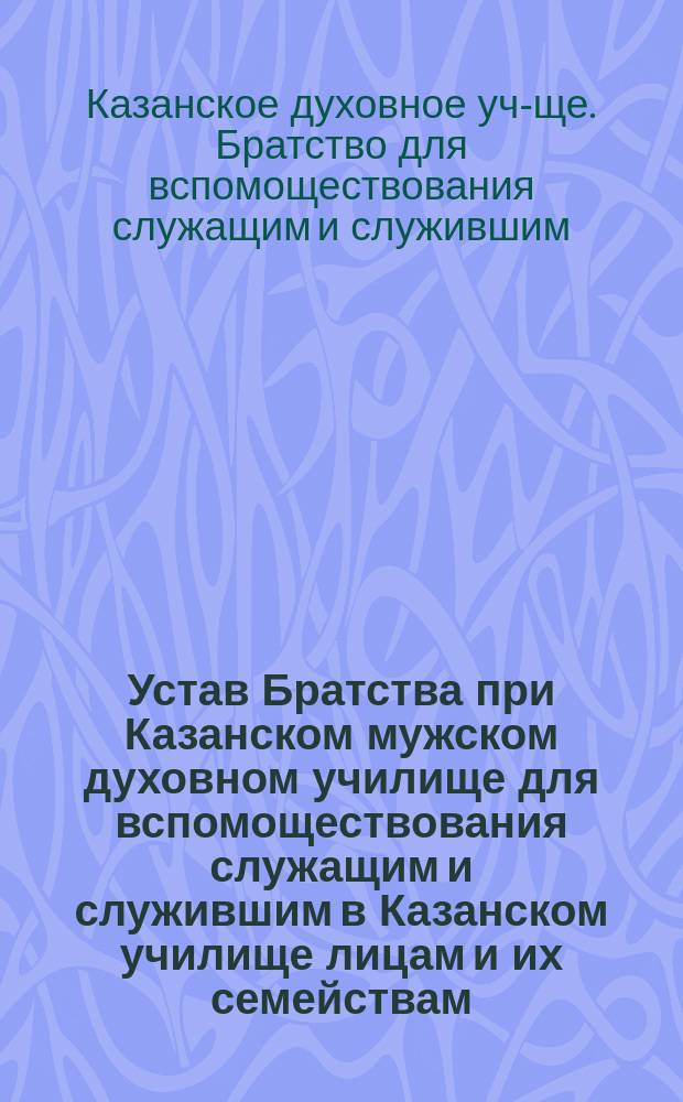 Устав Братства при Казанском мужском духовном училище для вспомоществования служащим и служившим в Казанском училище лицам и их семействам : Утв. 26 июля 1901 г.