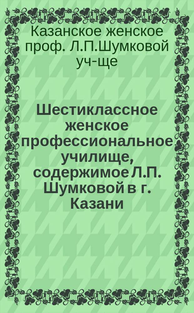 Шестиклассное женское профессиональное училище, содержимое Л.П. Шумковой в г. Казани : Правила для поступления в него и программы преподавания