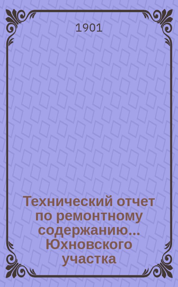 Технический отчет по ремонтному содержанию... ... Юхновского участка : ...Юхновского участка Московско-Варшавского шоссе, переданного от правительства Калужскому губернскому земству за 1900 год