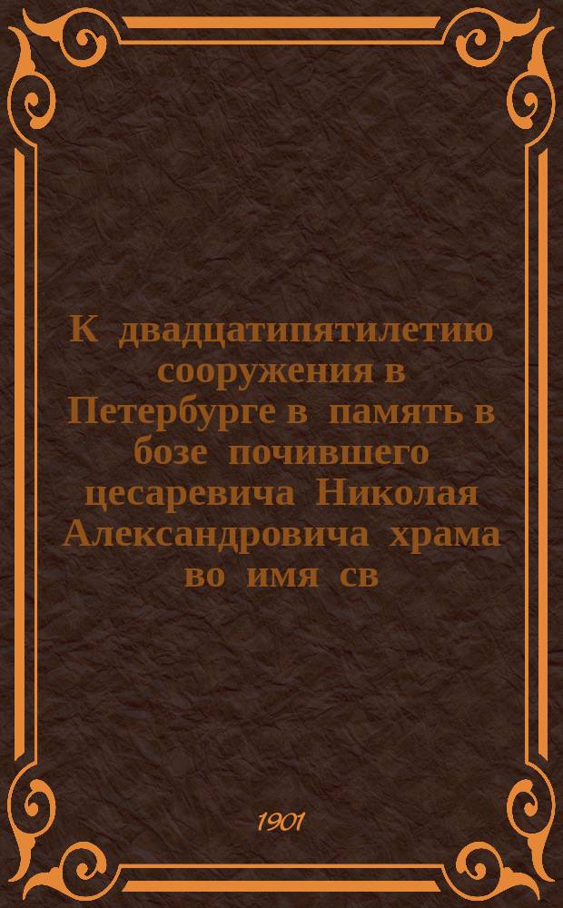 К двадцатипятилетию сооружения в Петербурге в память в бозе почившего цесаревича Николая Александровича храма во имя св. Николая Чудотворца (1871-1896 гг.) и учрежденного при нем Николаевского православного братства (1876-1901 гг.) : По поруч. и под ред. тов. пред. правл. Братства В.И. Лихачева сост. чл. учредитель Братства В.А. Камышев