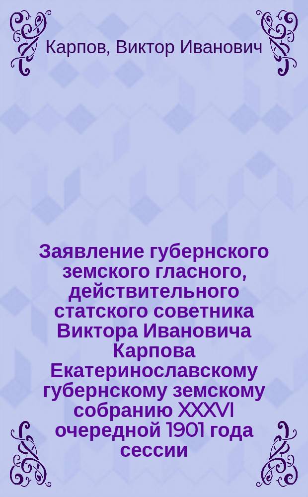 Заявление губернского земского гласного, действительного статского советника Виктора Ивановича Карпова Екатеринославскому губернскому земскому собранию XXXVI очередной 1901 года сессии