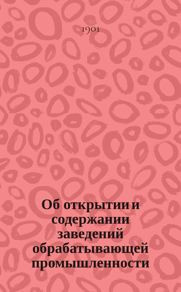 Об открытии и содержании заведений обрабатывающей промышленности : Справ. сб. для промышленников : С узаконениями, извлеч. из Устава промышл., торгов., судопроизв., торгов., горн., акцизн. сбор., строит., врачебн., сел. хоз., зак. гражд.; Полож. о гос. промысл. налоге и др. и с разъясн