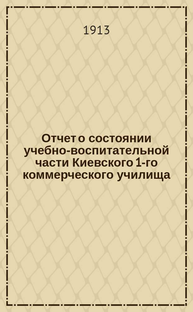 Отчет о состоянии учебно-воспитательной части Киевского 1-го коммерческого училища... за 1912-1913 уч. год