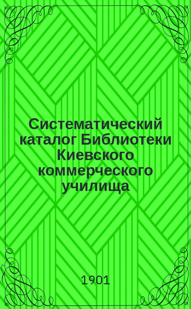 Систематический каталог Библиотеки Киевского коммерческого училища (за 1896-1901 уч. гг.) : Ч. 1. Ч. 1