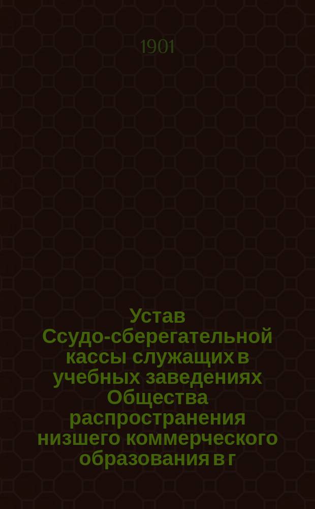 Устав Ссудо-сберегательной кассы служащих в учебных заведениях Общества распространения низшего коммерческого образования в г. Киеве : утв. 7 окт. 1900 г.