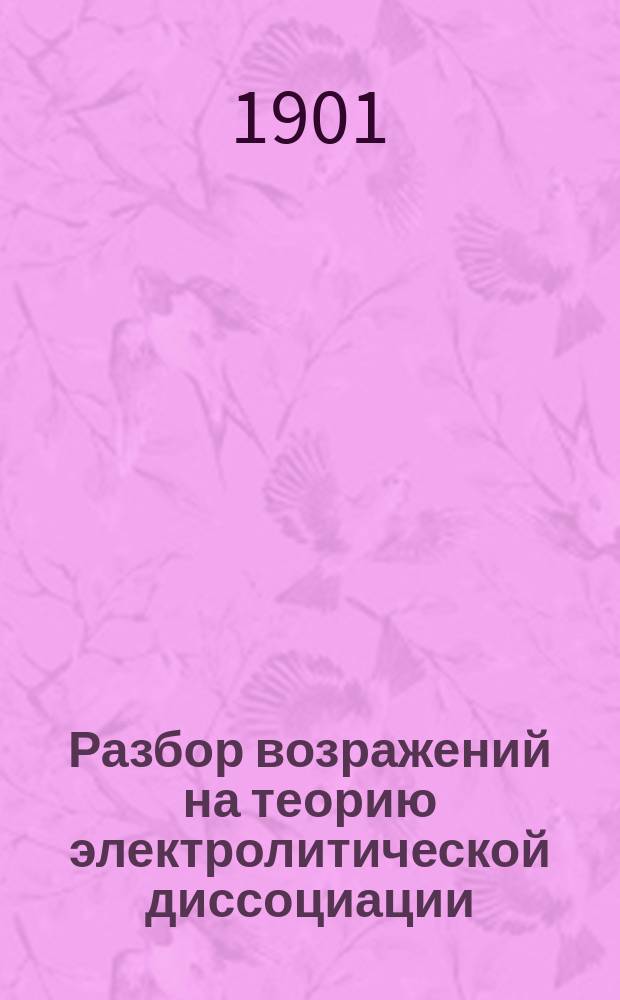 Разбор возражений на теорию электролитической диссоциации : Речь, произнесенная на соединенном заседании секций химии и физики XI Съезда русских естествоиспытателей и врачей в С.-Петербурге 23-го дек. 1901 г