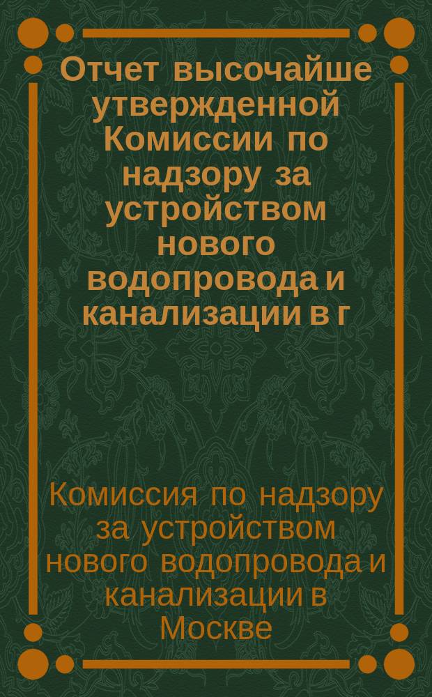 Отчет высочайше утвержденной Комиссии по надзору за устройством нового водопровода и канализации в г. Москве...
