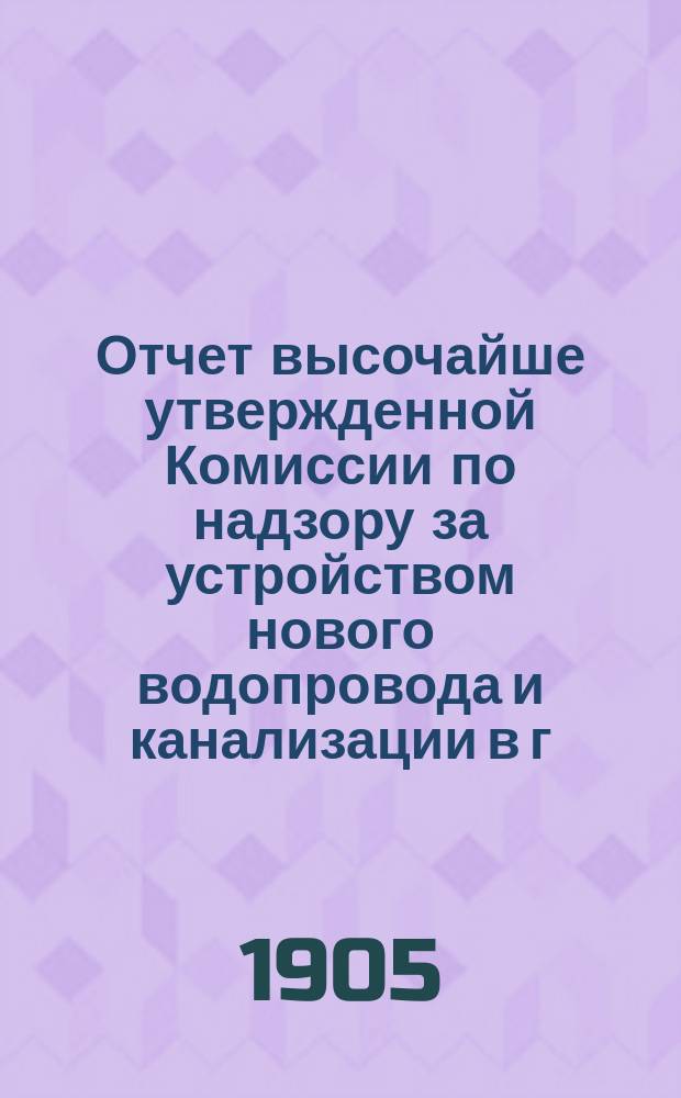 Отчет высочайше утвержденной Комиссии по надзору за устройством нового водопровода и канализации в г. Москве... за 1904 год